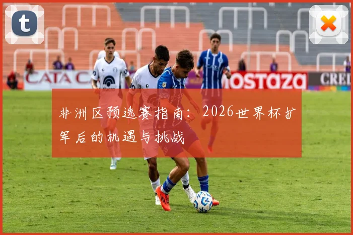 非洲区预选赛指南：2026世界杯扩军后的机遇与挑战