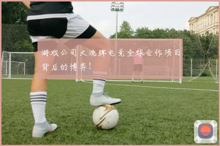 游戏公司大洗牌电竞全球合作项目背后的博弈!