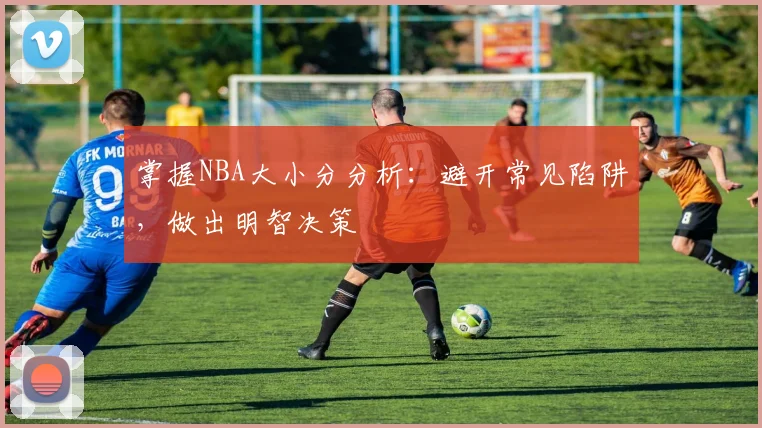 掌握NBA大小分分析:避开常见陷阱,做出明智决策