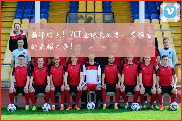 巅峰对决！VCT全球总决赛，最强者的荣耀之争！