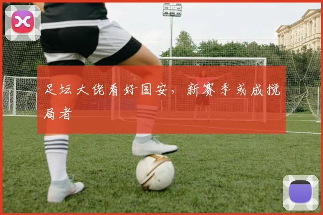 足坛大佬看好国安,新赛季或成搅局者