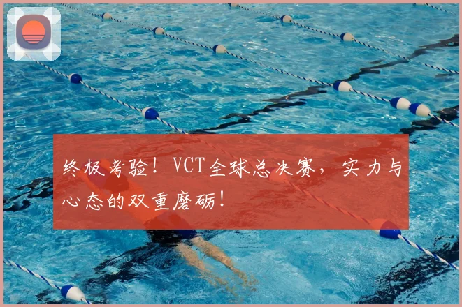 终极考验!VCT全球总决赛,实力与心态的双重磨砺!