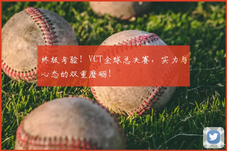 终极考验!VCT全球总决赛,实力与心态的双重磨砺!