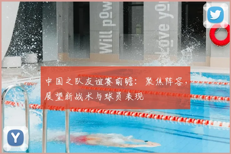 中国之队友谊赛前瞻：聚焦阵容，展望新战术与球员表现
