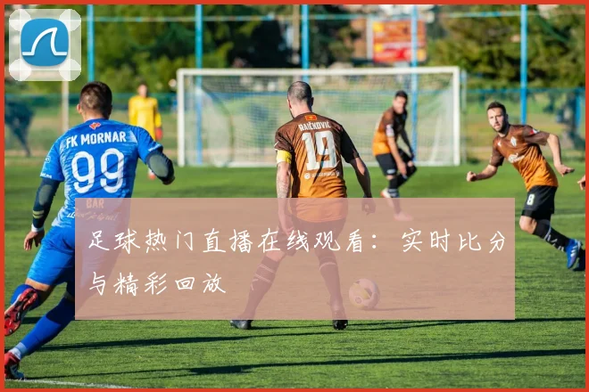 足球热门直播在线观看:实时比分与精彩回放