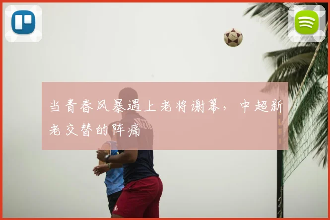 当青春风暴遇上老将谢幕,中超新老交替的阵痛