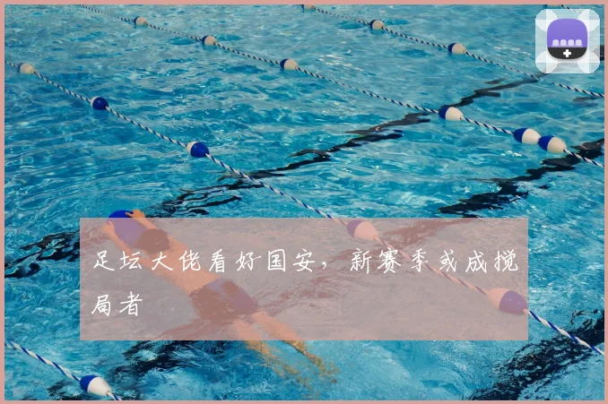 足坛大佬看好国安,新赛季或成搅局者