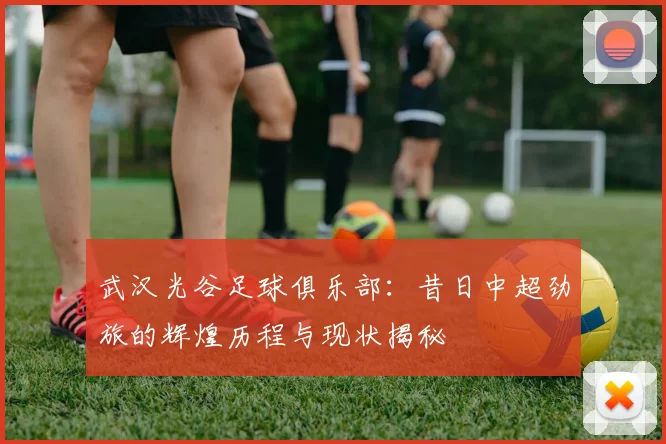 武汉光谷足球俱乐部:昔日中超劲旅的辉煌历程与现状揭秘