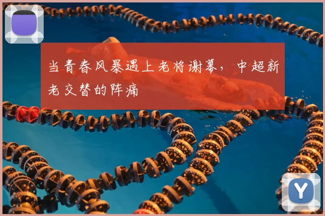 当青春风暴遇上老将谢幕,中超新老交替的阵痛